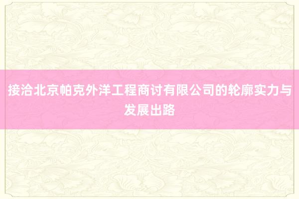 接洽北京帕克外洋工程商讨有限公司的轮廓实力与发展出路