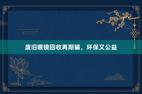废旧眼镜回收再期骗，环保又公益