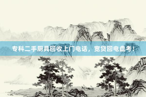 专科二手厨具回收上门电话，宽贷回电盘考！