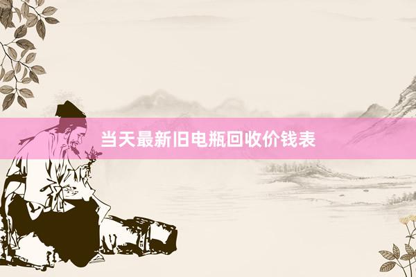 当天最新旧电瓶回收价钱表